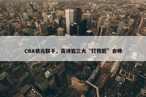 CBA状元联手，高诗岩三大“打铁匠”会师