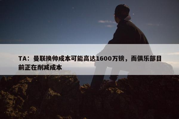 TA：曼联换帅成本可能高达1600万镑，而俱乐部目前正在削减成本