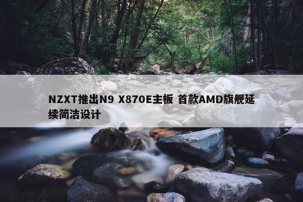 NZXT推出N9 X870E主板 首款AMD旗舰延续简洁设计