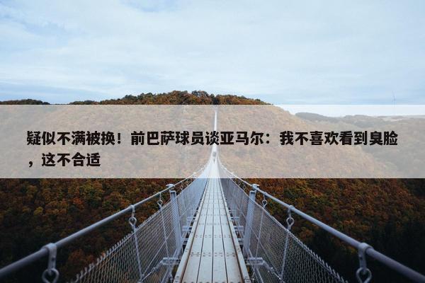 疑似不满被换！前巴萨球员谈亚马尔：我不喜欢看到臭脸，这不合适