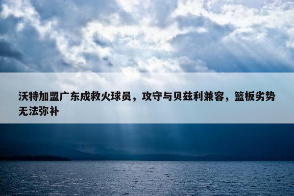 沃特加盟广东成救火球员，攻守与贝兹利兼容，篮板劣势无法弥补