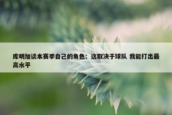 库明加谈本赛季自己的角色：这取决于球队 我能打出最高水平