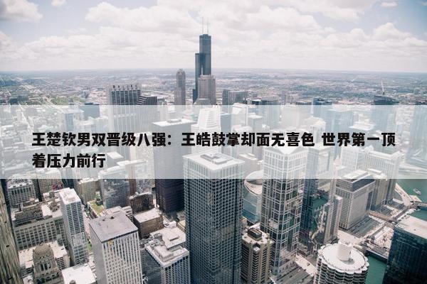 王楚钦男双晋级八强：王皓鼓掌却面无喜色 世界第一顶着压力前行