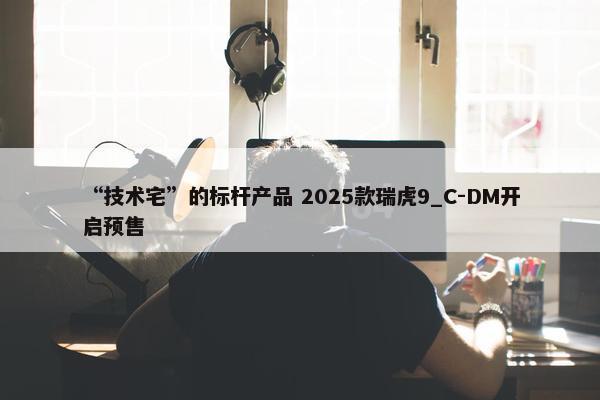 “技术宅”的标杆产品 2025款瑞虎9_C-DM开启预售