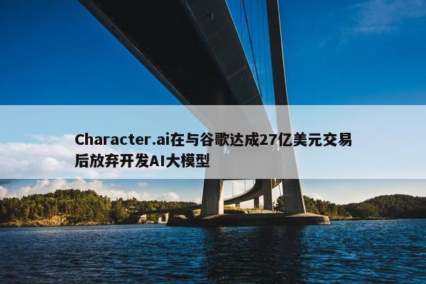 Character.ai在与谷歌达成27亿美元交易后放弃开发AI大模型