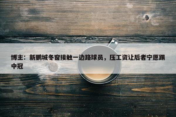 博主：新鹏城冬窗接触一边路球员，压工资让后者宁愿踢中冠