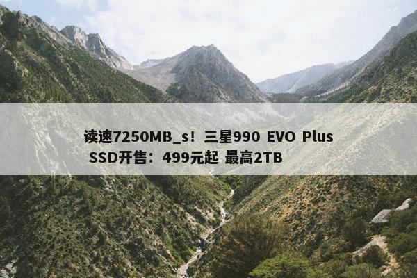 读速7250MB_s！三星990 EVO Plus SSD开售：499元起 最高2TB