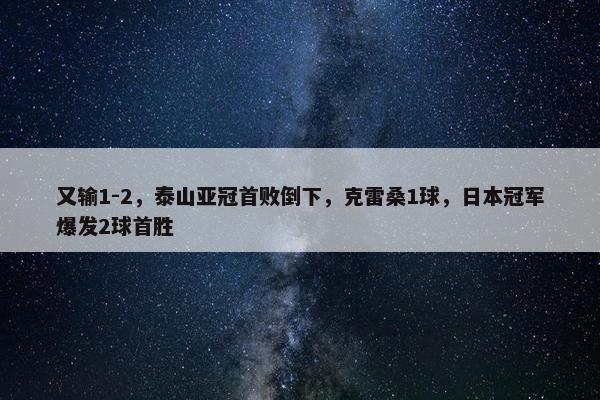 又输1-2，泰山亚冠首败倒下，克雷桑1球，日本冠军爆发2球首胜