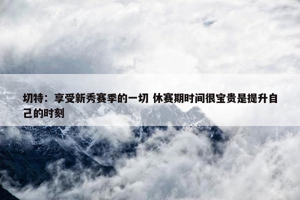 切特：享受新秀赛季的一切 休赛期时间很宝贵是提升自己的时刻