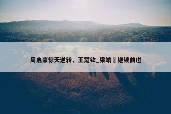 周启豪惊天逆转，王楚钦_梁靖崑继续前进