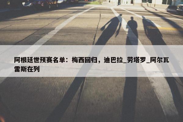 阿根廷世预赛名单：梅西回归，迪巴拉_劳塔罗_阿尔瓦雷斯在列