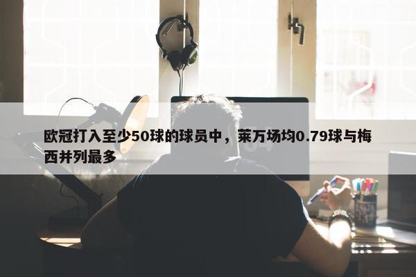 欧冠打入至少50球的球员中，莱万场均0.79球与梅西并列最多