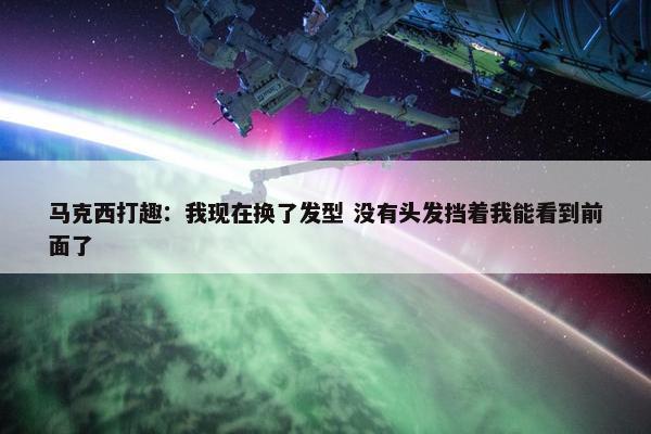 马克西打趣：我现在换了发型 没有头发挡着我能看到前面了