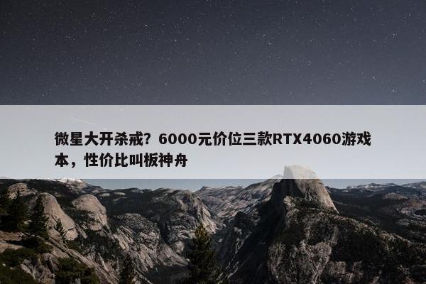 微星大开杀戒？6000元价位三款RTX4060游戏本，性价比叫板神舟