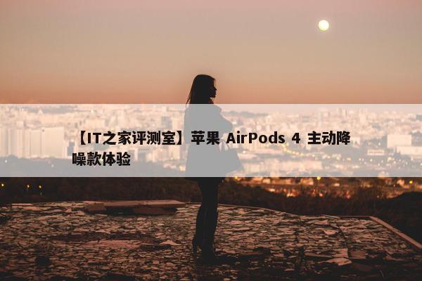 【IT之家评测室】苹果 AirPods 4 主动降噪款体验