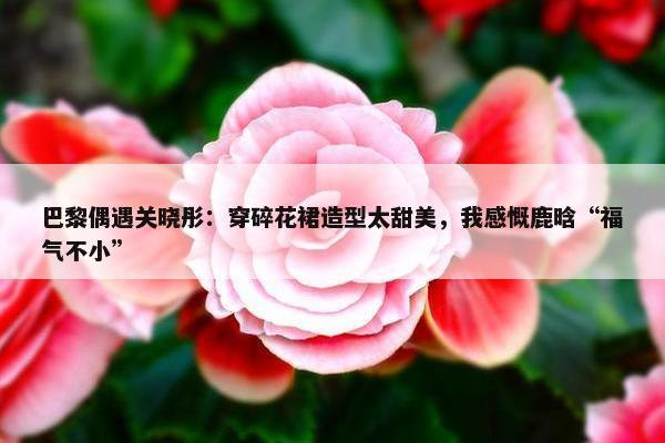 巴黎偶遇关晓彤：穿碎花裙造型太甜美，我感慨鹿晗“福气不小”