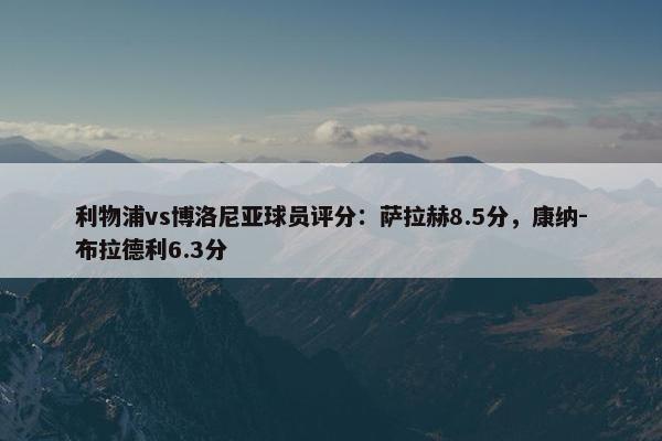 利物浦vs博洛尼亚球员评分：萨拉赫8.5分，康纳-布拉德利6.3分