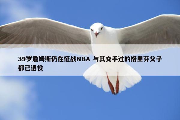 39岁詹姆斯仍在征战NBA 与其交手过的格里芬父子都已退役