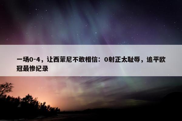 一场0-4，让西蒙尼不敢相信：0射正太耻辱，追平欧冠最惨纪录