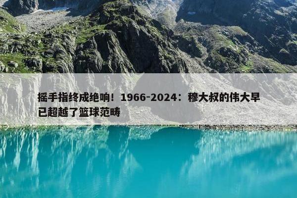 摇手指终成绝响！1966-2024：穆大叔的伟大早已超越了篮球范畴