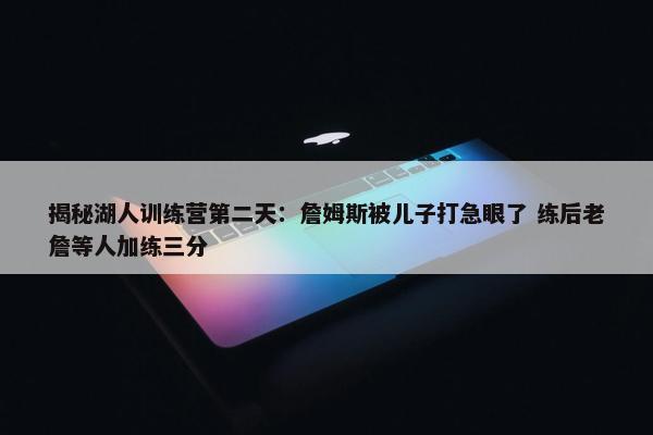 揭秘湖人训练营第二天：詹姆斯被儿子打急眼了 练后老詹等人加练三分