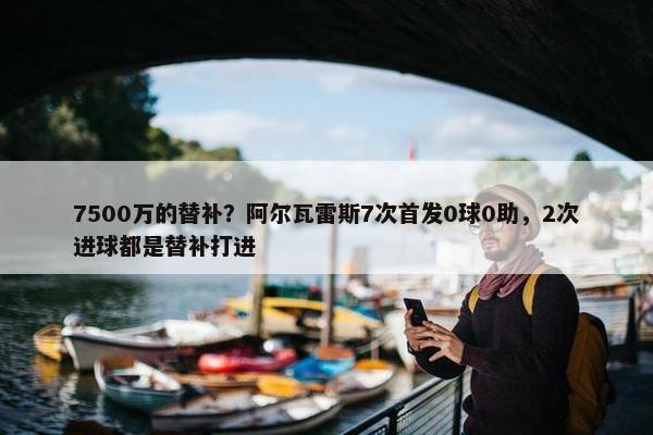 7500万的替补？阿尔瓦雷斯7次首发0球0助，2次进球都是替补打进