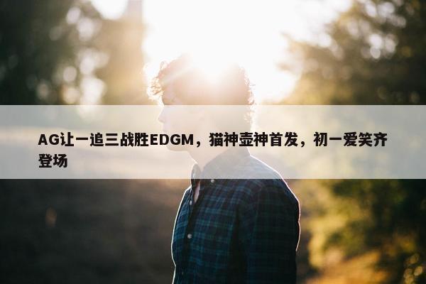 AG让一追三战胜EDGM，猫神壶神首发，初一爱笑齐登场