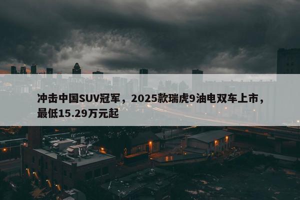 冲击中国SUV冠军，2025款瑞虎9油电双车上市，最低15.29万元起