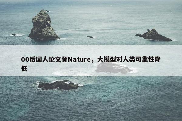 00后国人论文登Nature，大模型对人类可靠性降低