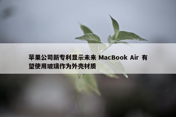 苹果公司新专利显示未来 MacBook Air 有望使用玻璃作为外壳材质