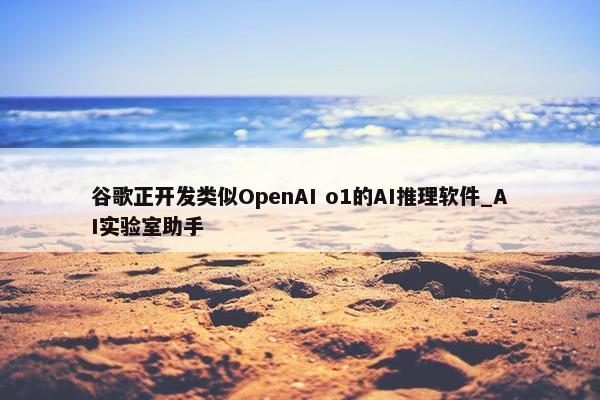 谷歌正开发类似OpenAI o1的AI推理软件_AI实验室助手