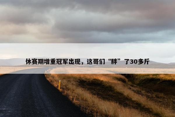 休赛期增重冠军出现，这哥们“胖”了30多斤