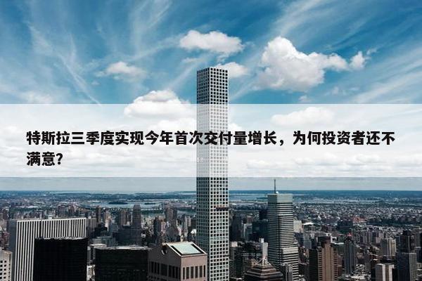 特斯拉三季度实现今年首次交付量增长，为何投资者还不满意？