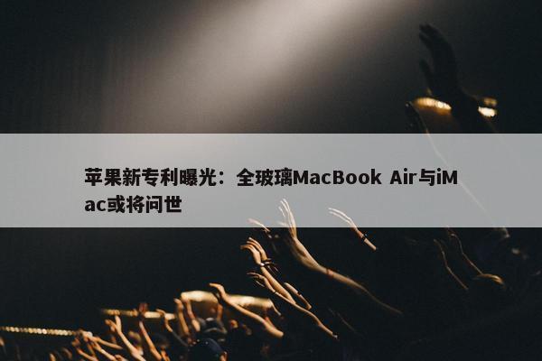 苹果新专利曝光：全玻璃MacBook Air与iMac或将问世