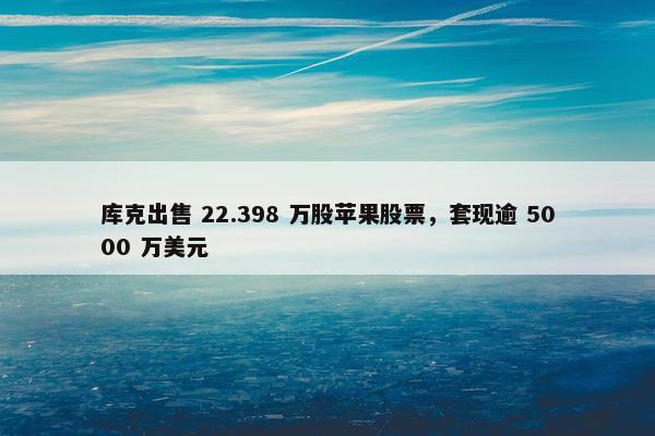 库克出售 22.398 万股苹果股票，套现逾 5000 万美元