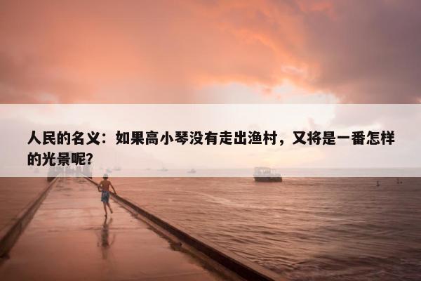 人民的名义：如果高小琴没有走出渔村，又将是一番怎样的光景呢？