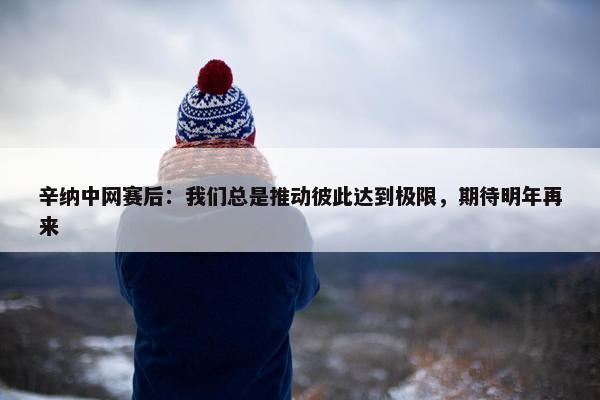 辛纳中网赛后：我们总是推动彼此达到极限，期待明年再来