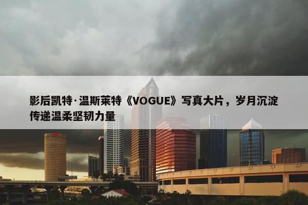 影后凯特·温斯莱特《VOGUE》写真大片，岁月沉淀传递温柔坚韧力量