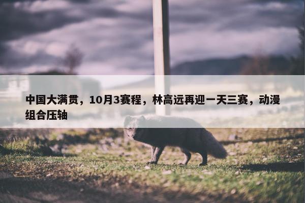 中国大满贯，10月3赛程，林高远再迎一天三赛，动漫组合压轴