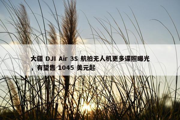 大疆 DJI Air 3S 航拍无人机更多谍照曝光，有望售 1045 美元起