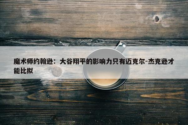 魔术师约翰逊：大谷翔平的影响力只有迈克尔-杰克逊才能比拟