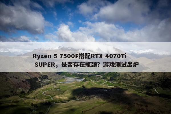 Ryzen 5 7500F搭配RTX 4070Ti SUPER，是否存在瓶颈？游戏测试出炉