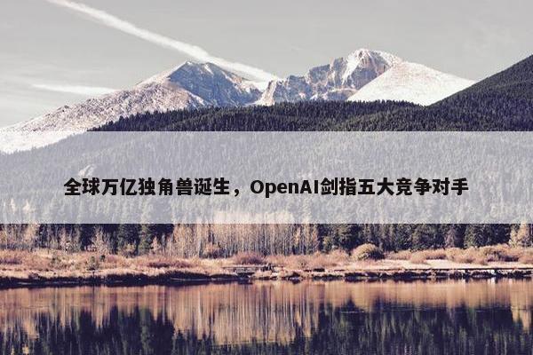 全球万亿独角兽诞生，OpenAI剑指五大竞争对手