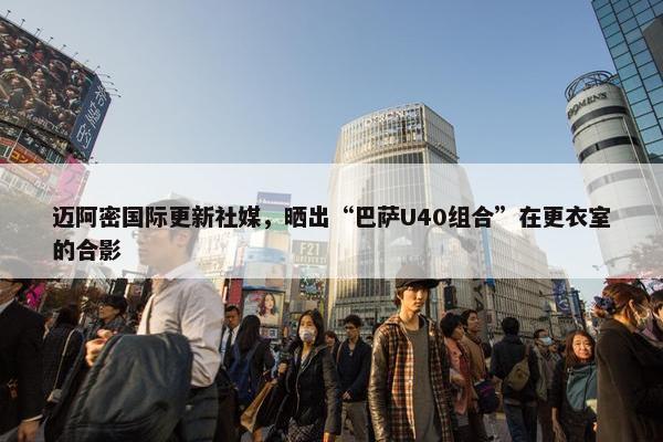 迈阿密国际更新社媒，晒出“巴萨U40组合”在更衣室的合影