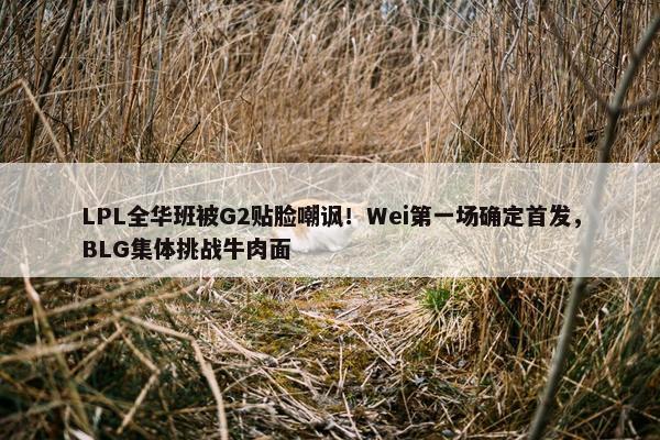 LPL全华班被G2贴脸嘲讽！Wei第一场确定首发，BLG集体挑战牛肉面