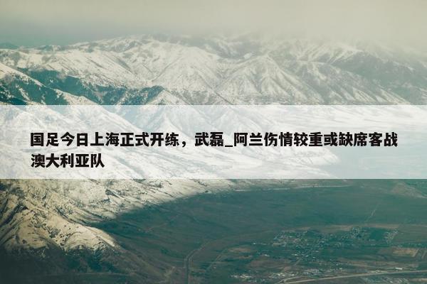 国足今日上海正式开练，武磊_阿兰伤情较重或缺席客战澳大利亚队