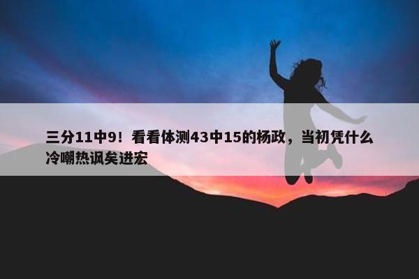 三分11中9！看看体测43中15的杨政，当初凭什么冷嘲热讽矣进宏