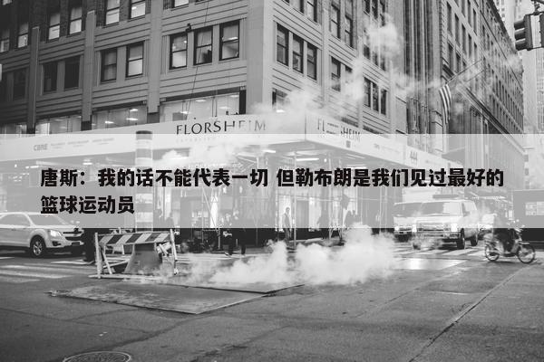 唐斯：我的话不能代表一切 但勒布朗是我们见过最好的篮球运动员