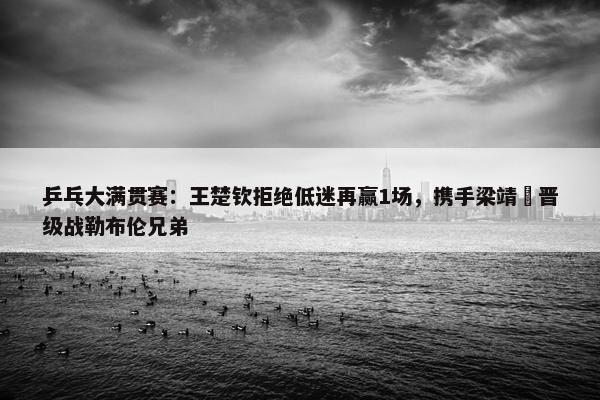 乒乓大满贯赛：王楚钦拒绝低迷再赢1场，携手梁靖崑晋级战勒布伦兄弟