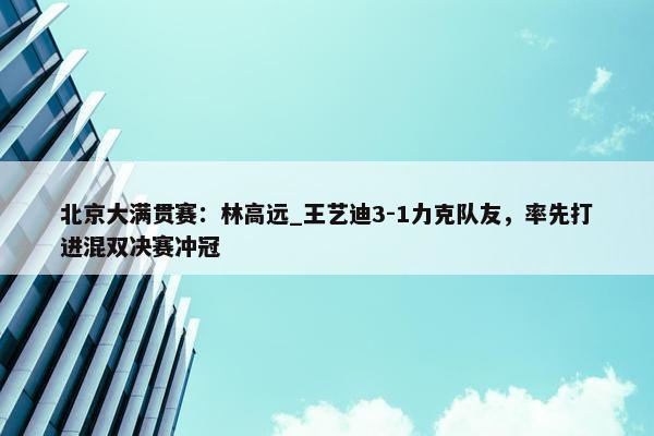 北京大满贯赛：林高远_王艺迪3-1力克队友，率先打进混双决赛冲冠